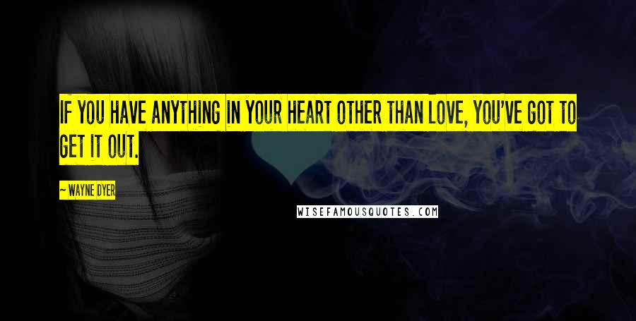 Wayne Dyer Quotes: If you have anything in your heart other than love, you've got to get it out.