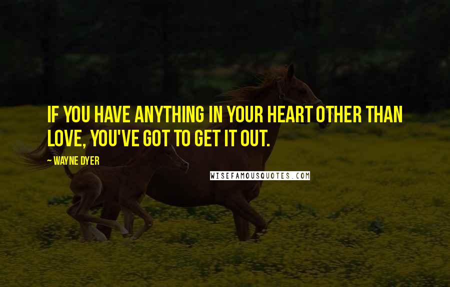 Wayne Dyer Quotes: If you have anything in your heart other than love, you've got to get it out.