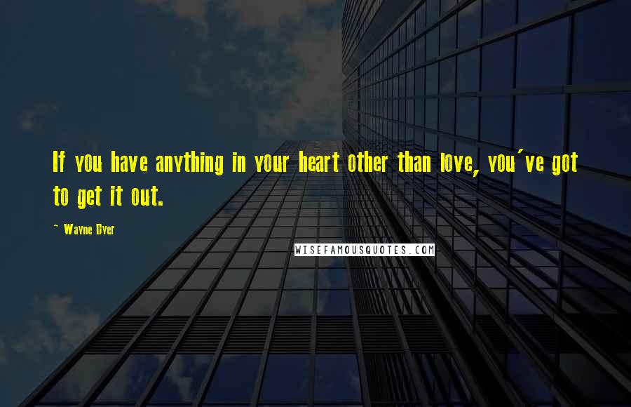 Wayne Dyer Quotes: If you have anything in your heart other than love, you've got to get it out.