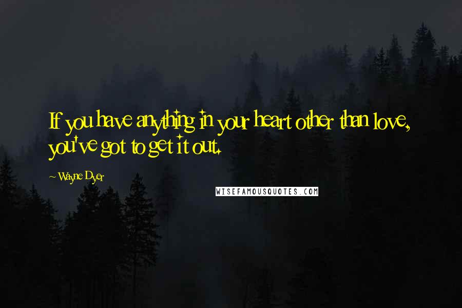 Wayne Dyer Quotes: If you have anything in your heart other than love, you've got to get it out.