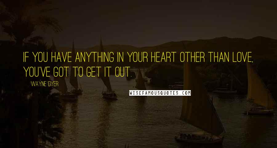 Wayne Dyer Quotes: If you have anything in your heart other than love, you've got to get it out.