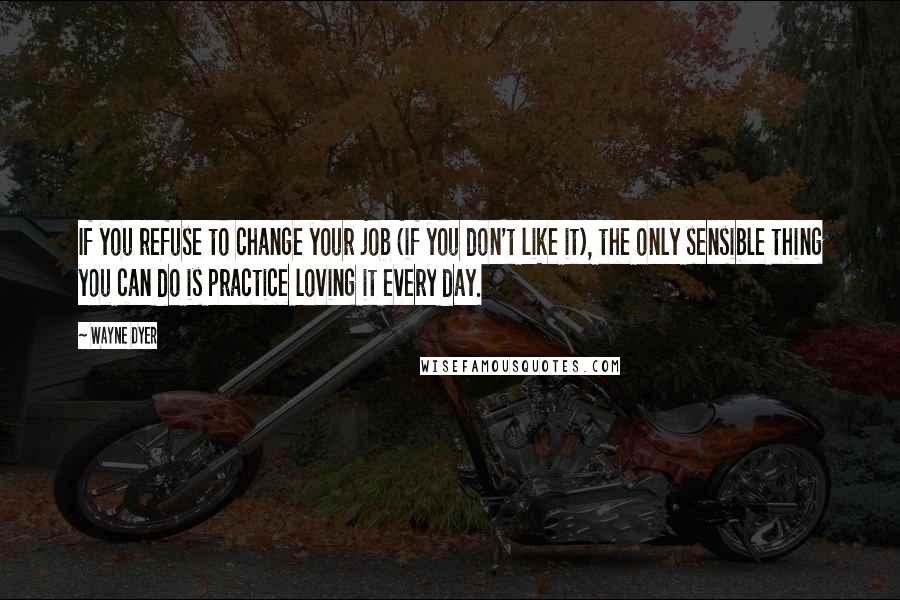 Wayne Dyer Quotes: If you refuse to change your job (if you don't like it), the only sensible thing you can do is practice loving it every day.