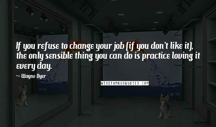 Wayne Dyer Quotes: If you refuse to change your job (if you don't like it), the only sensible thing you can do is practice loving it every day.