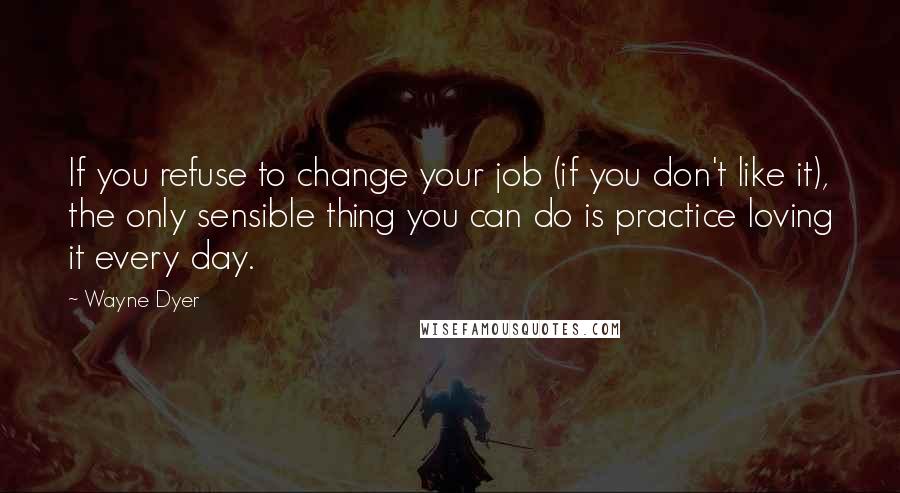 Wayne Dyer Quotes: If you refuse to change your job (if you don't like it), the only sensible thing you can do is practice loving it every day.