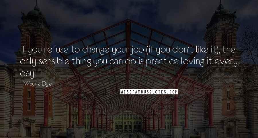 Wayne Dyer Quotes: If you refuse to change your job (if you don't like it), the only sensible thing you can do is practice loving it every day.