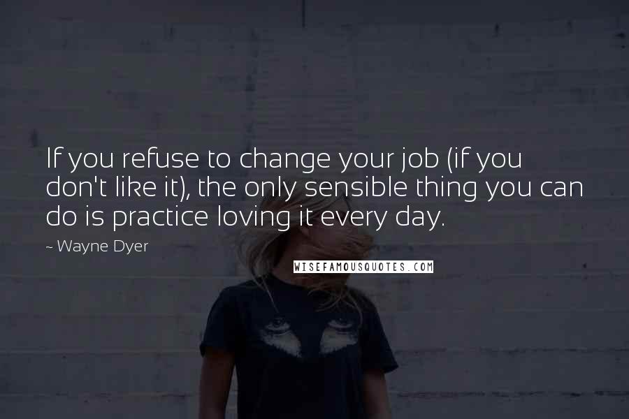 Wayne Dyer Quotes: If you refuse to change your job (if you don't like it), the only sensible thing you can do is practice loving it every day.