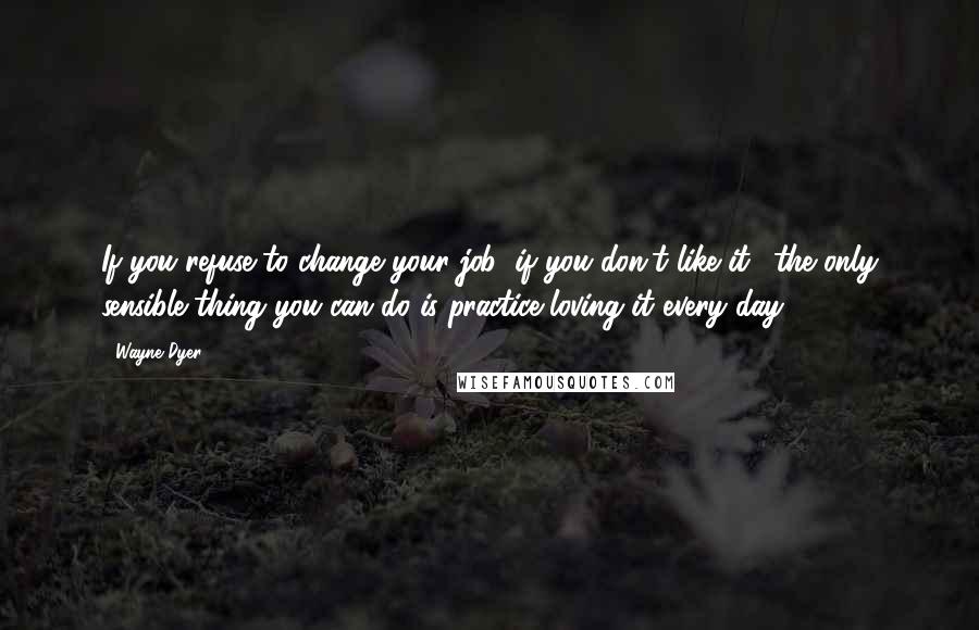 Wayne Dyer Quotes: If you refuse to change your job (if you don't like it), the only sensible thing you can do is practice loving it every day.