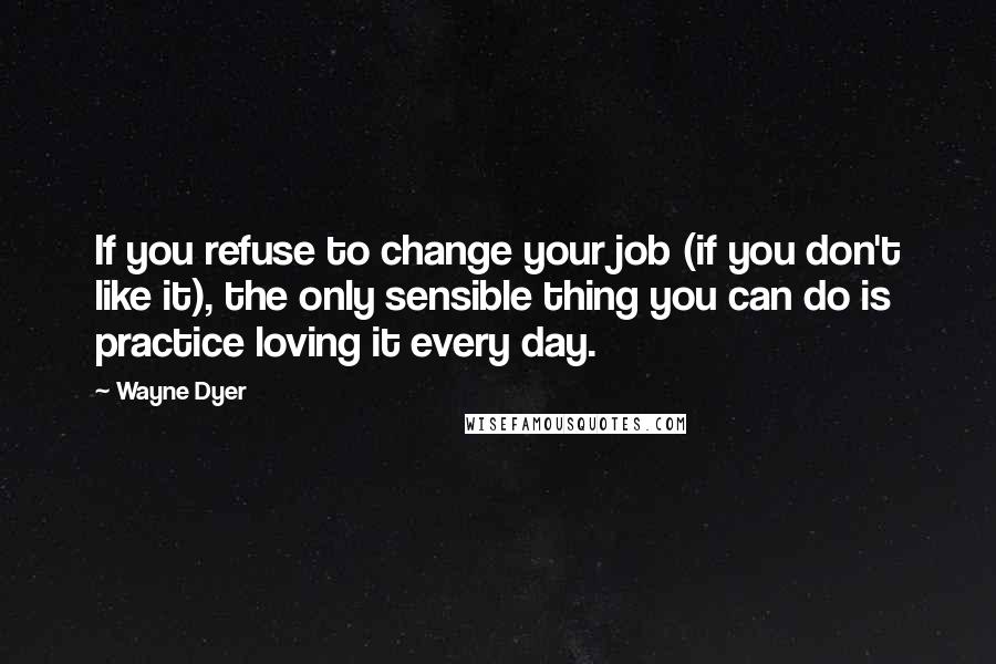 Wayne Dyer Quotes: If you refuse to change your job (if you don't like it), the only sensible thing you can do is practice loving it every day.