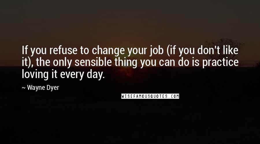 Wayne Dyer Quotes: If you refuse to change your job (if you don't like it), the only sensible thing you can do is practice loving it every day.