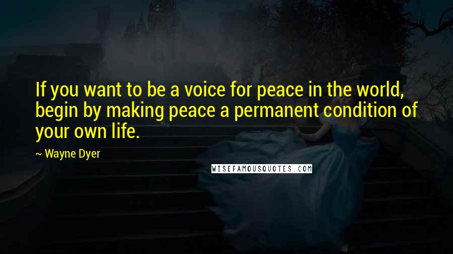 Wayne Dyer Quotes: If you want to be a voice for peace in the world, begin by making peace a permanent condition of your own life.