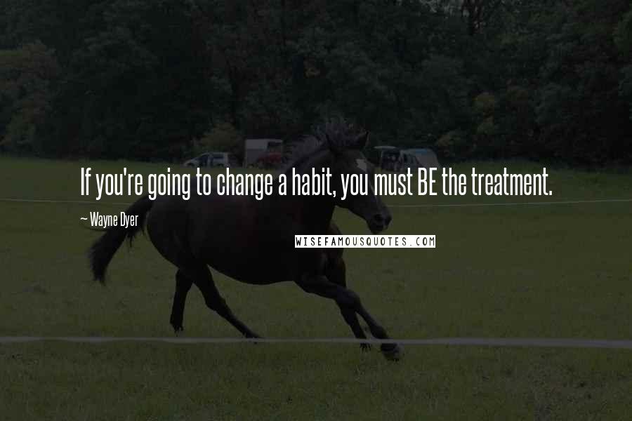 Wayne Dyer Quotes: If you're going to change a habit, you must BE the treatment.