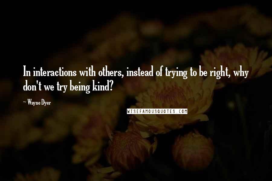 Wayne Dyer Quotes: In interactions with others, instead of trying to be right, why don't we try being kind?