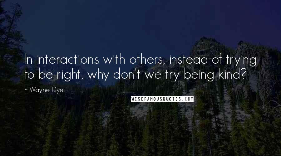 Wayne Dyer Quotes: In interactions with others, instead of trying to be right, why don't we try being kind?