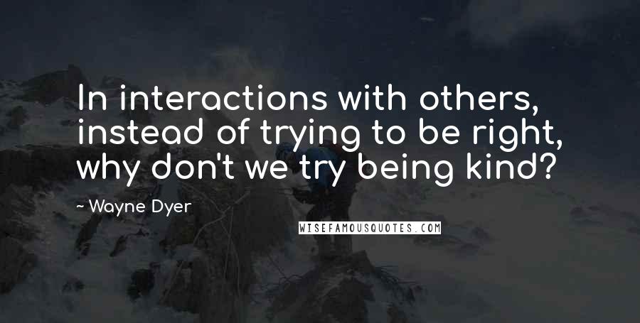Wayne Dyer Quotes: In interactions with others, instead of trying to be right, why don't we try being kind?