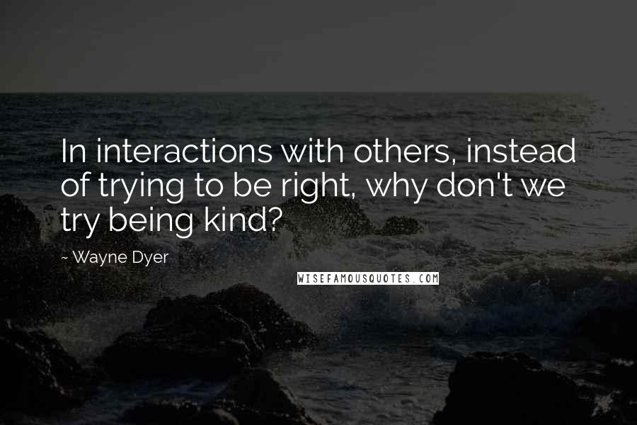 Wayne Dyer Quotes: In interactions with others, instead of trying to be right, why don't we try being kind?