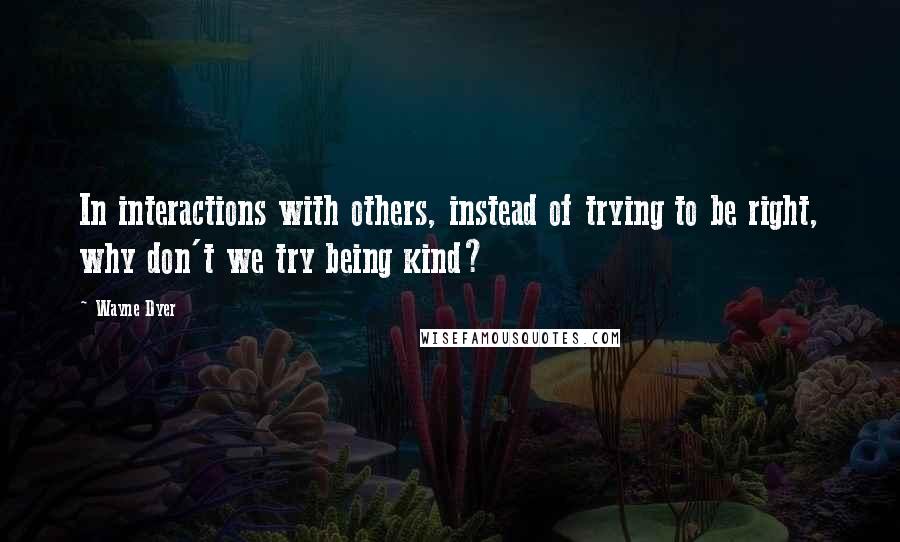 Wayne Dyer Quotes: In interactions with others, instead of trying to be right, why don't we try being kind?