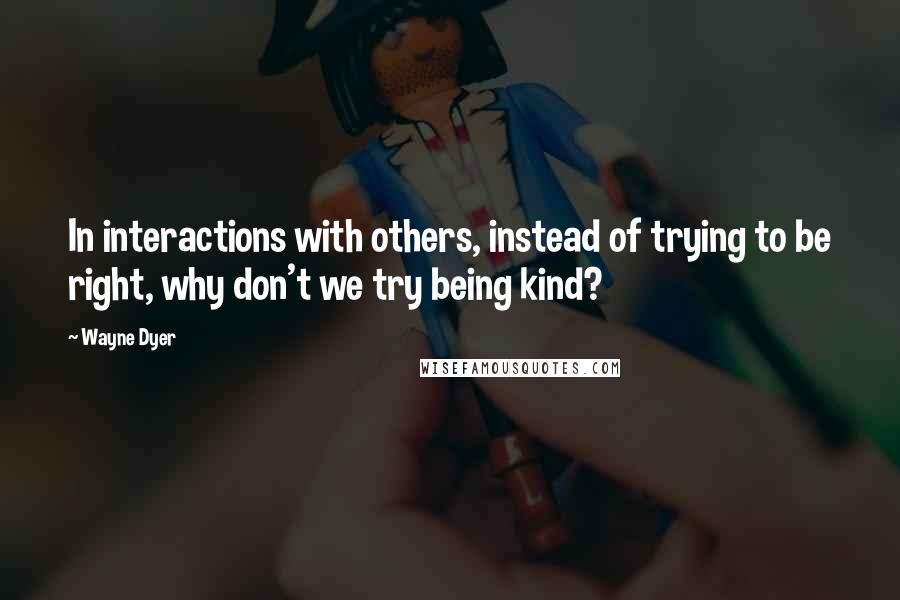 Wayne Dyer Quotes: In interactions with others, instead of trying to be right, why don't we try being kind?