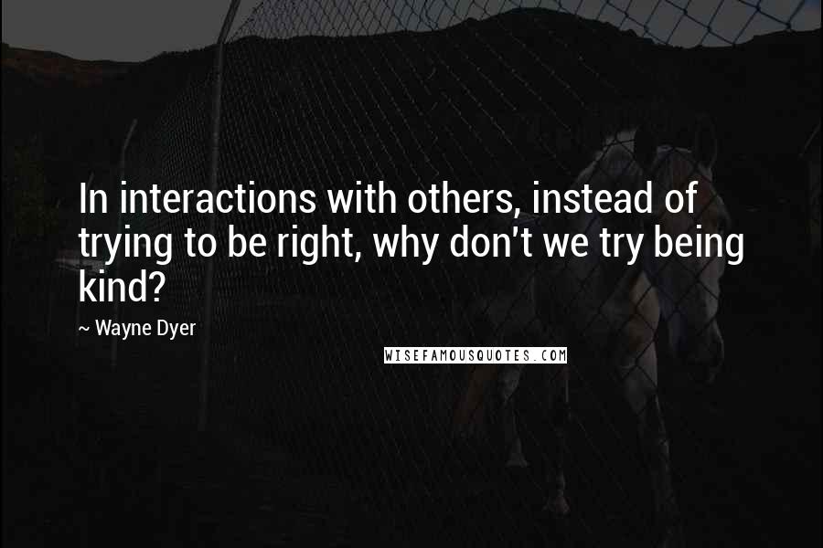 Wayne Dyer Quotes: In interactions with others, instead of trying to be right, why don't we try being kind?