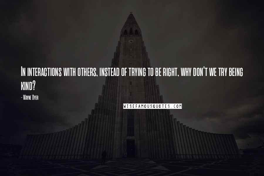 Wayne Dyer Quotes: In interactions with others, instead of trying to be right, why don't we try being kind?