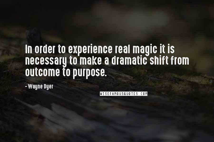 Wayne Dyer Quotes: In order to experience real magic it is necessary to make a dramatic shift from outcome to purpose.