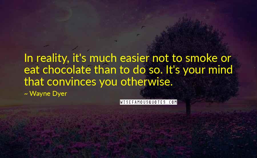 Wayne Dyer Quotes: In reality, it's much easier not to smoke or eat chocolate than to do so. It's your mind that convinces you otherwise.
