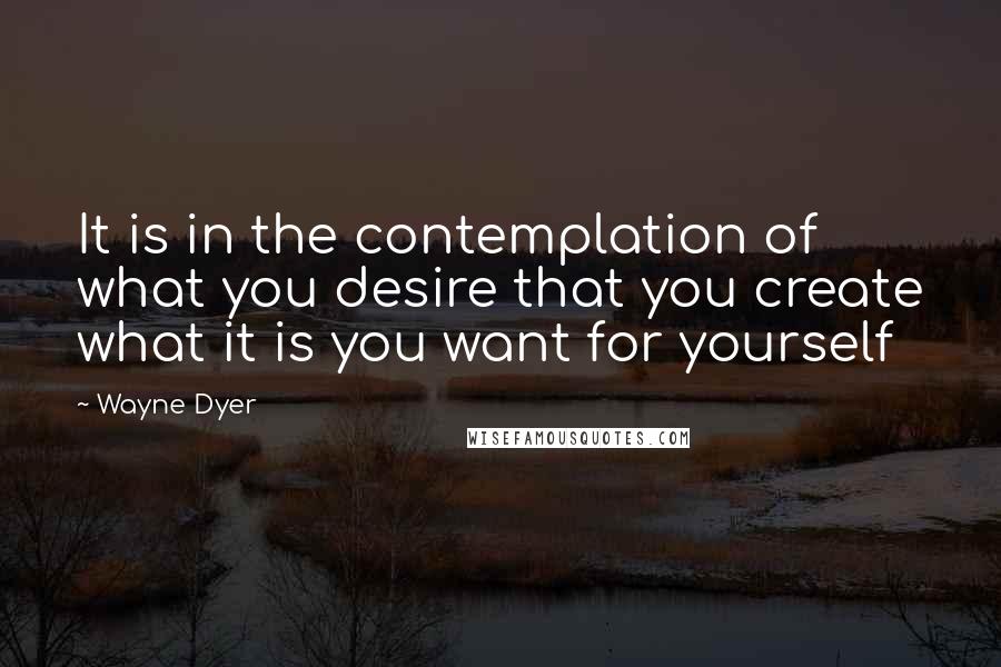 Wayne Dyer Quotes: It is in the contemplation of what you desire that you create what it is you want for yourself