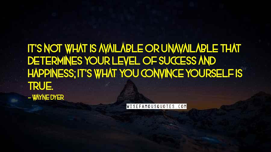 Wayne Dyer Quotes: It's not what is available or unavailable that determines your level of success and happiness; it's what you convince yourself is true.