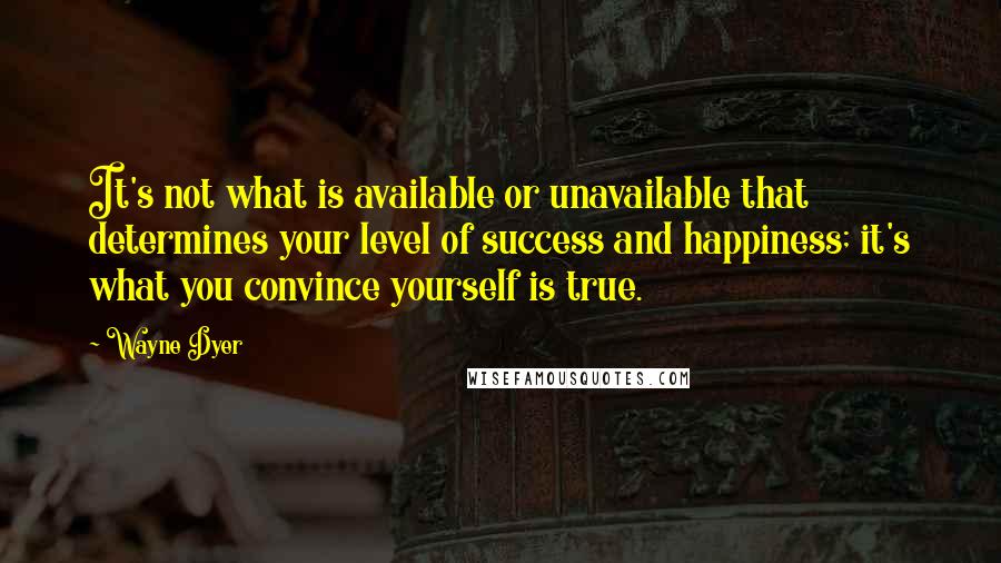 Wayne Dyer Quotes: It's not what is available or unavailable that determines your level of success and happiness; it's what you convince yourself is true.