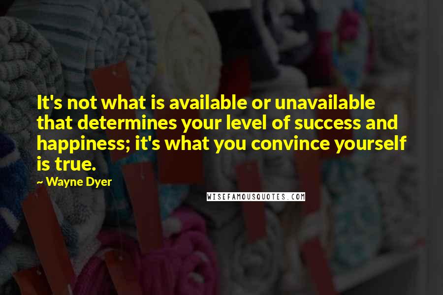 Wayne Dyer Quotes: It's not what is available or unavailable that determines your level of success and happiness; it's what you convince yourself is true.