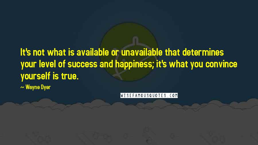 Wayne Dyer Quotes: It's not what is available or unavailable that determines your level of success and happiness; it's what you convince yourself is true.