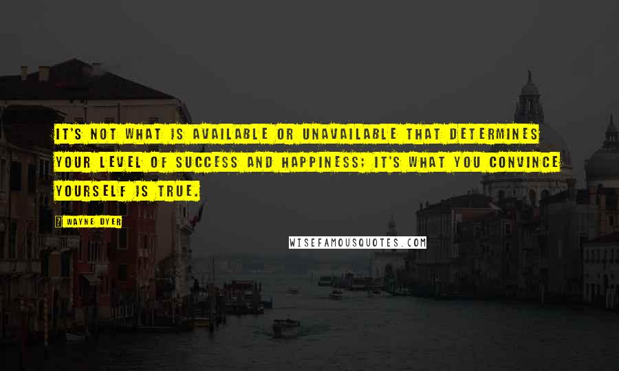 Wayne Dyer Quotes: It's not what is available or unavailable that determines your level of success and happiness; it's what you convince yourself is true.