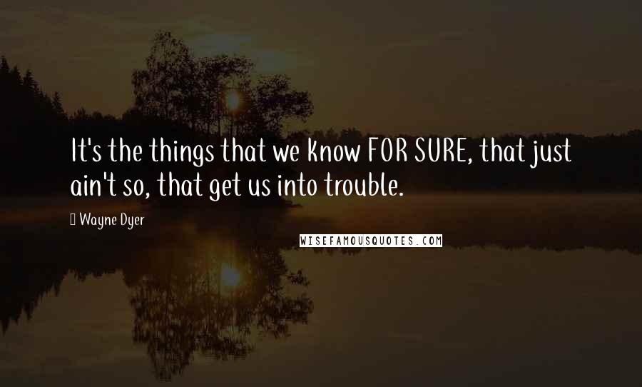 Wayne Dyer Quotes: It's the things that we know FOR SURE, that just ain't so, that get us into trouble.