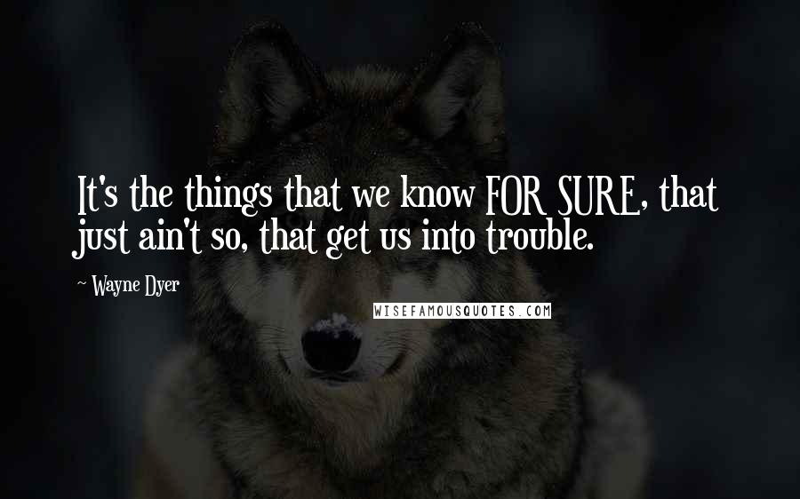 Wayne Dyer Quotes: It's the things that we know FOR SURE, that just ain't so, that get us into trouble.