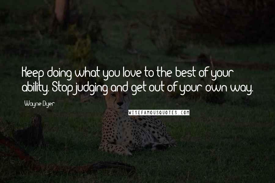 Wayne Dyer Quotes: Keep doing what you love to the best of your ability. Stop judging and get out of your own way.