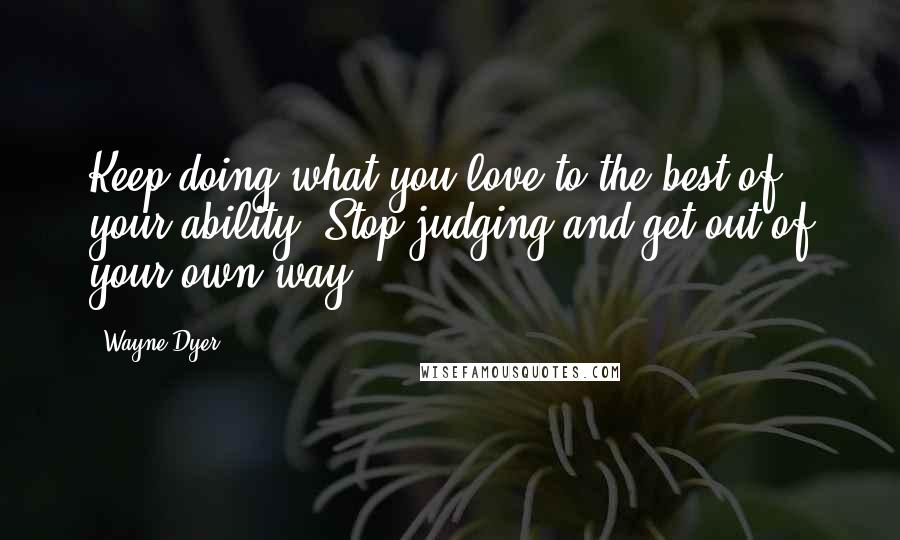 Wayne Dyer Quotes: Keep doing what you love to the best of your ability. Stop judging and get out of your own way.