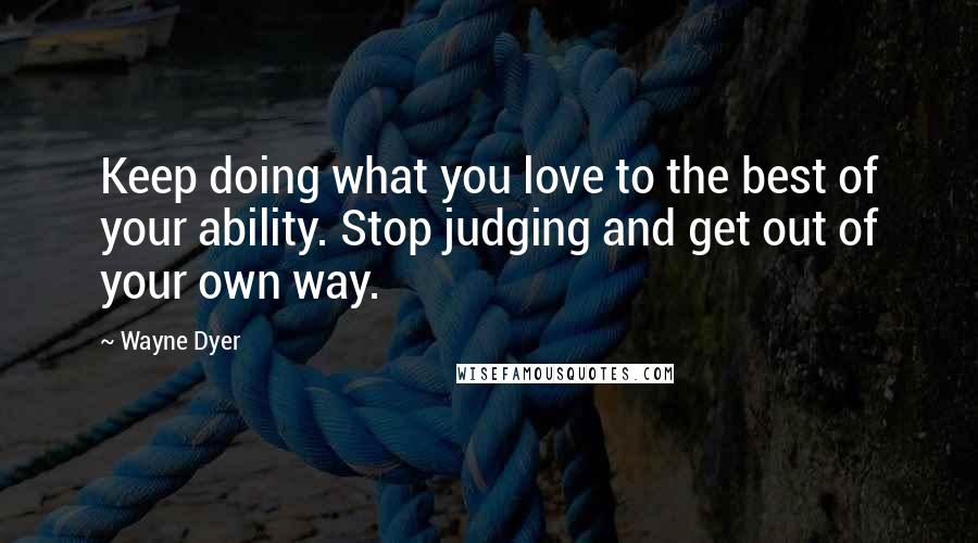 Wayne Dyer Quotes: Keep doing what you love to the best of your ability. Stop judging and get out of your own way.