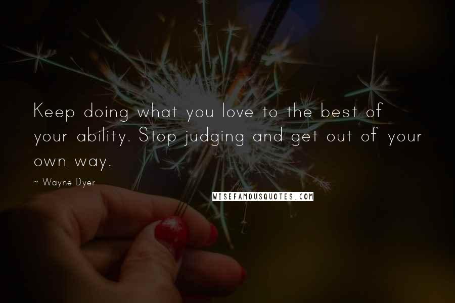 Wayne Dyer Quotes: Keep doing what you love to the best of your ability. Stop judging and get out of your own way.