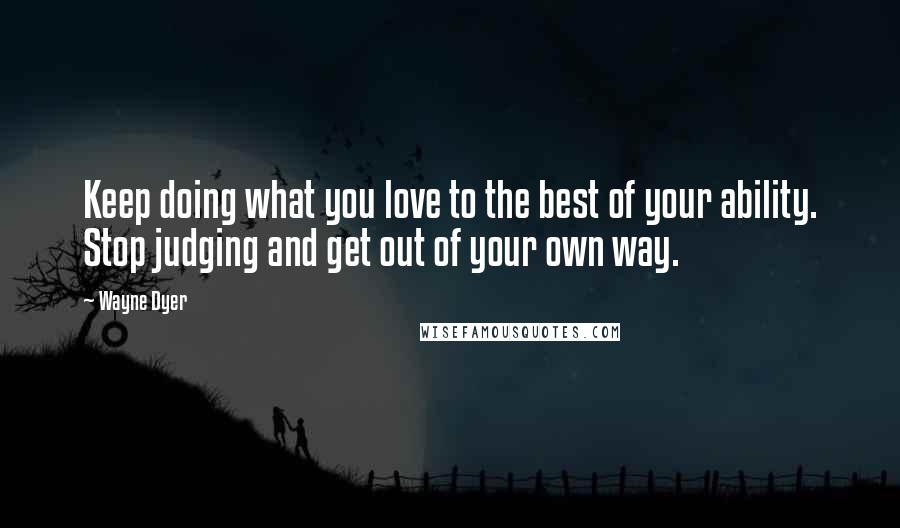 Wayne Dyer Quotes: Keep doing what you love to the best of your ability. Stop judging and get out of your own way.