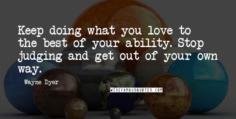 Wayne Dyer Quotes: Keep doing what you love to the best of your ability. Stop judging and get out of your own way.