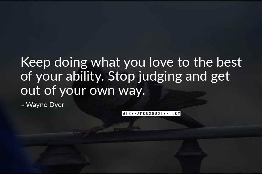 Wayne Dyer Quotes: Keep doing what you love to the best of your ability. Stop judging and get out of your own way.
