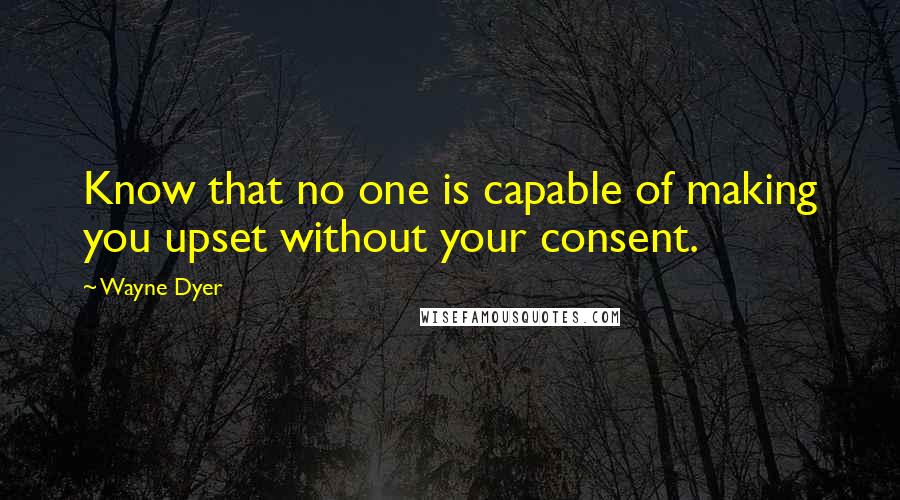 Wayne Dyer Quotes: Know that no one is capable of making you upset without your consent.