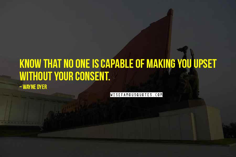 Wayne Dyer Quotes: Know that no one is capable of making you upset without your consent.