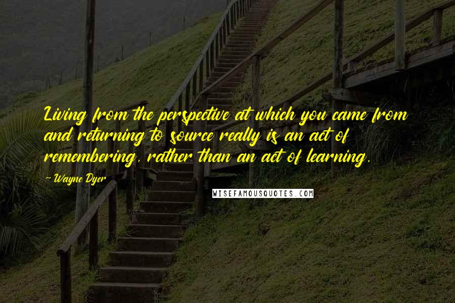 Wayne Dyer Quotes: Living from the perspective at which you came from and returning to source really is an act of remembering, rather than an act of learning.