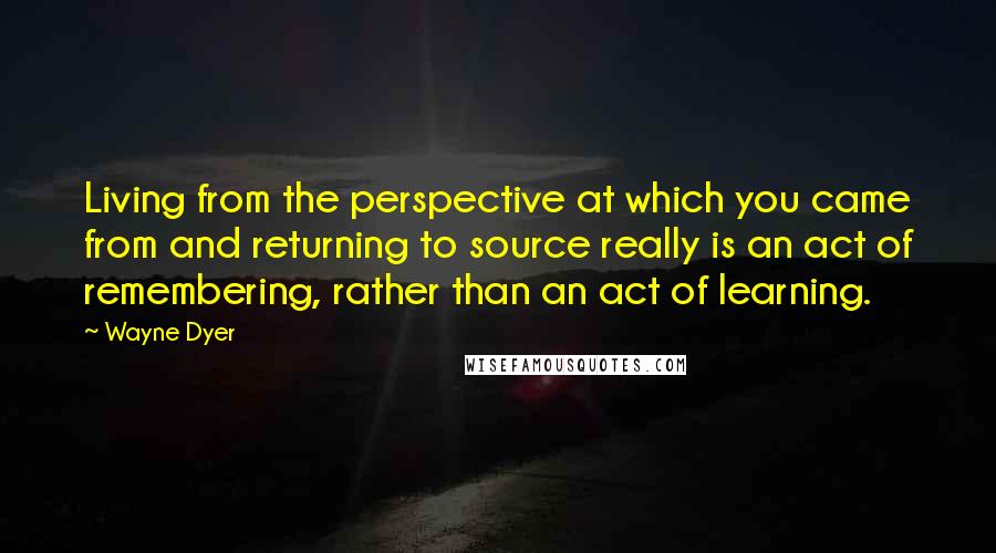 Wayne Dyer Quotes: Living from the perspective at which you came from and returning to source really is an act of remembering, rather than an act of learning.