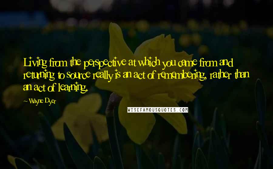 Wayne Dyer Quotes: Living from the perspective at which you came from and returning to source really is an act of remembering, rather than an act of learning.