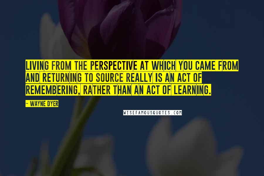 Wayne Dyer Quotes: Living from the perspective at which you came from and returning to source really is an act of remembering, rather than an act of learning.