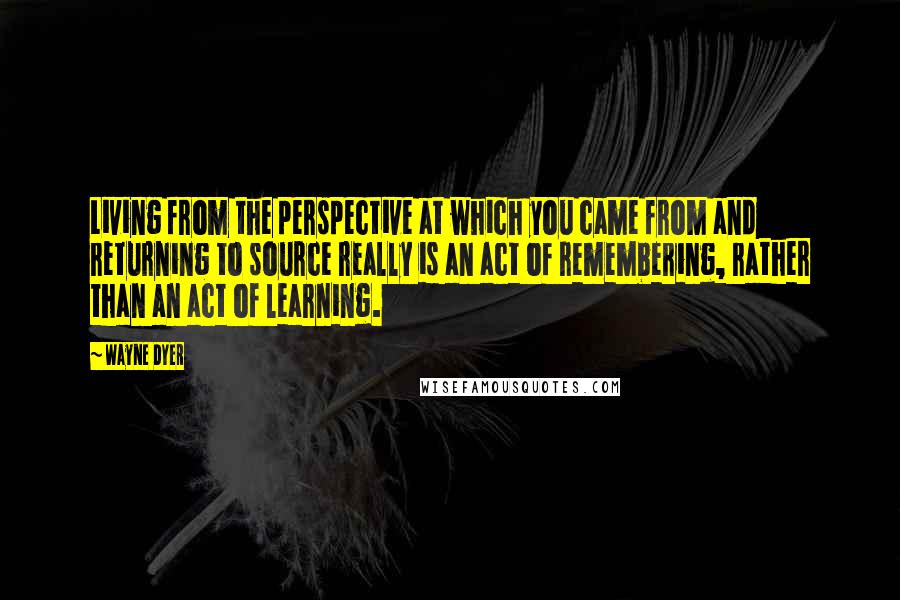 Wayne Dyer Quotes: Living from the perspective at which you came from and returning to source really is an act of remembering, rather than an act of learning.