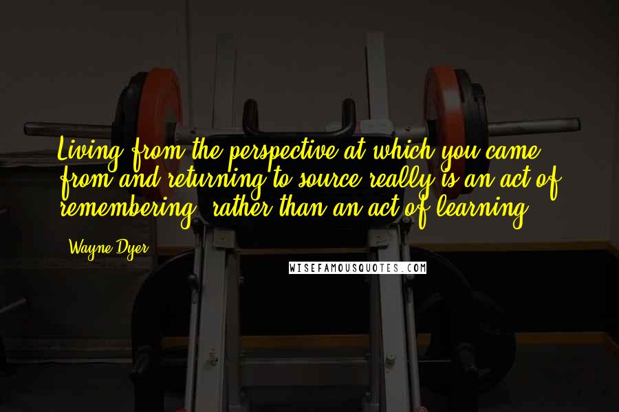 Wayne Dyer Quotes: Living from the perspective at which you came from and returning to source really is an act of remembering, rather than an act of learning.