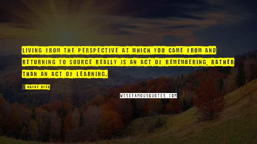 Wayne Dyer Quotes: Living from the perspective at which you came from and returning to source really is an act of remembering, rather than an act of learning.