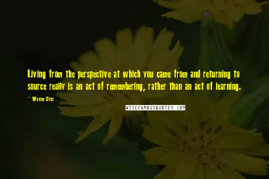 Wayne Dyer Quotes: Living from the perspective at which you came from and returning to source really is an act of remembering, rather than an act of learning.